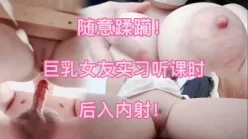 【上集】18岁F杯女友听课时被我蹂躏  后入内射！[00:05:34]